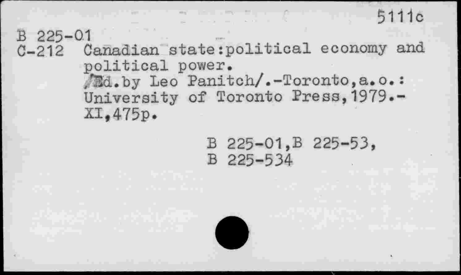 ﻿5111c
B 225 0-212
01
Canadian state:political economy and political power.
,*3d.by Leo Panitch/.-Toronto,a.o.: University of Toronto Press,1979.-XI,475p.
B 225-01,B 225-53, B 225-534